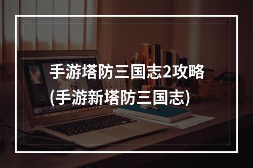 手游塔防三国志2攻略(手游新塔防三国志)