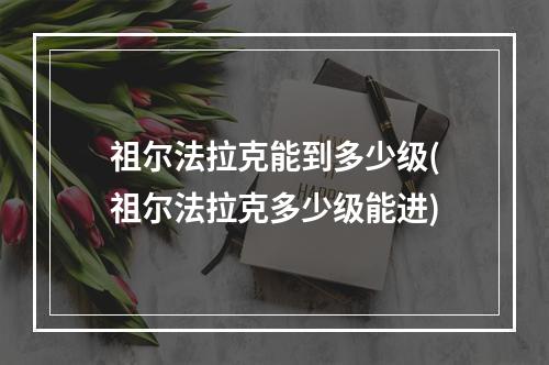 祖尔法拉克能到多少级(祖尔法拉克多少级能进)