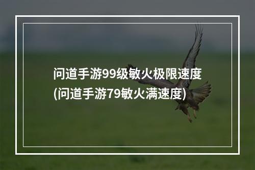 问道手游99级敏火极限速度(问道手游79敏火满速度)