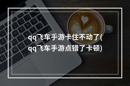 qq飞车手游卡住不动了(qq飞车手游点错了卡顿)