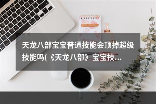 天龙八部宝宝普通技能会顶掉超级技能吗(《天龙八部》宝宝技能互顶表 宝宝技能互顶介绍  )