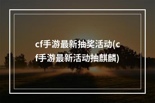 cf手游最新抽奖活动(cf手游最新活动抽麒麟)