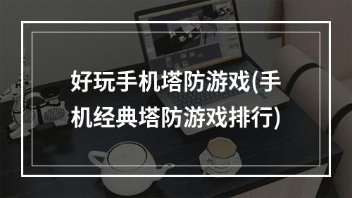 好玩手机塔防游戏(手机经典塔防游戏排行)