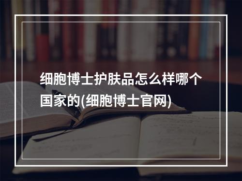 细胞博士护肤品怎么样哪个国家的(细胞博士官网)