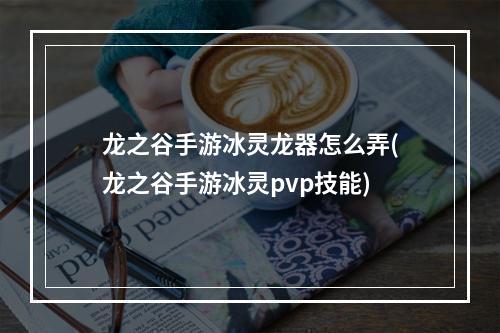 龙之谷手游冰灵龙器怎么弄(龙之谷手游冰灵pvp技能)