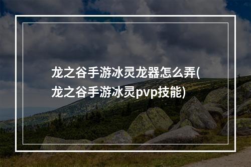 龙之谷手游冰灵龙器怎么弄(龙之谷手游冰灵pvp技能)