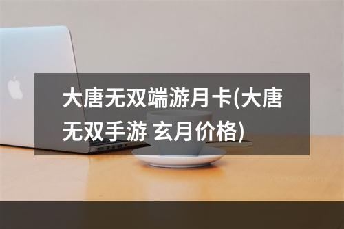 大唐无双端游月卡(大唐无双手游 玄月价格)