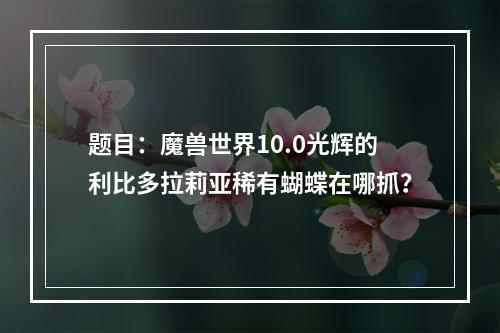 题目：魔兽世界10.0光辉的利比多拉莉亚稀有蝴蝶在哪抓？