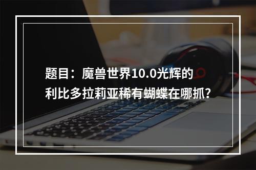 题目：魔兽世界10.0光辉的利比多拉莉亚稀有蝴蝶在哪抓？