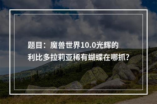 题目：魔兽世界10.0光辉的利比多拉莉亚稀有蝴蝶在哪抓？