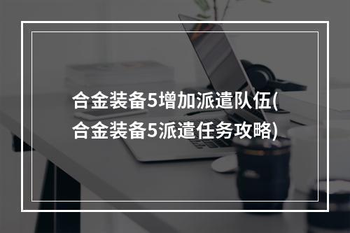 合金装备5增加派遣队伍(合金装备5派遣任务攻略)