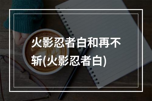 火影忍者白和再不斩(火影忍者白)