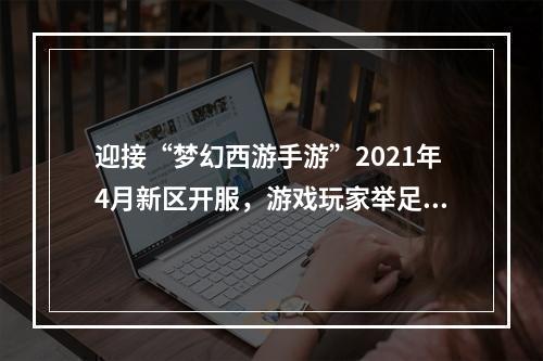 迎接“梦幻西游手游”2021年4月新区开服，游戏玩家举足轻重！（相较于其他游戏，这里注重了游戏玩家的重要性）(新区开服，为何“梦幻西游手游”这般吸引人？（采用疑