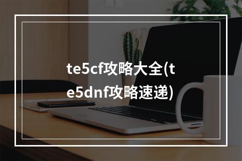 te5cf攻略大全(te5dnf攻略速递)