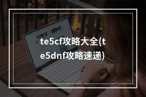 te5cf攻略大全(te5dnf攻略速递)