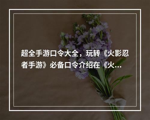 超全手游口令大全，玩转《火影忍者手游》必备口令介绍在《火影忍者手游》中，有许多可以通过输入口令来获得一些神秘的奖励。这些奖励有的是金币、体力、抽卡券等等，还有一