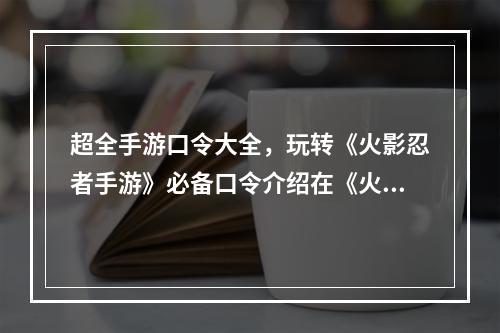 超全手游口令大全，玩转《火影忍者手游》必备口令介绍在《火影忍者手游》中，有许多可以通过输入口令来获得一些神秘的奖励。这些奖励有的是金币、体力、抽卡券等等，还有一