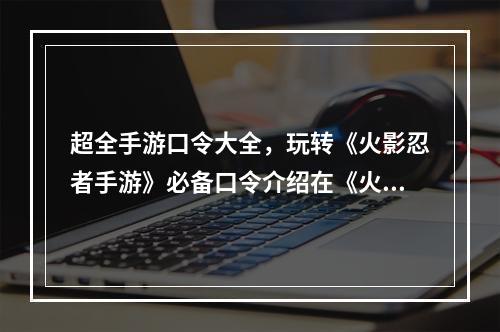 超全手游口令大全，玩转《火影忍者手游》必备口令介绍在《火影忍者手游》中，有许多可以通过输入口令来获得一些神秘的奖励。这些奖励有的是金币、体力、抽卡券等等，还有一