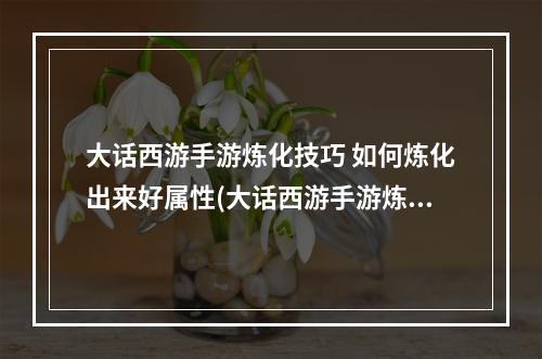 大话西游手游炼化技巧 如何炼化出来好属性(大话西游手游炼化敏捷)