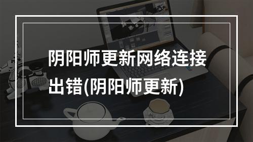 阴阳师更新网络连接出错(阴阳师更新)