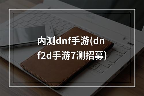 内测dnf手游(dnf2d手游7测招募)