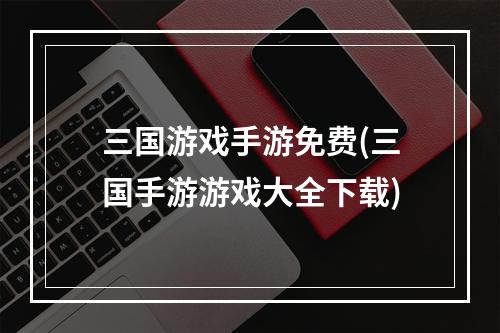 三国游戏手游免费(三国手游游戏大全下载)