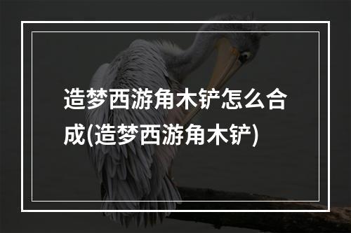 造梦西游角木铲怎么合成(造梦西游角木铲)