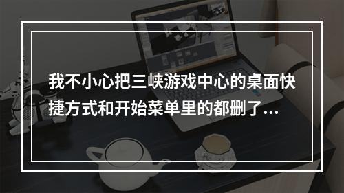 我不小心把三峡游戏中心的桌面快捷方式和开始菜单里的都删了，怎么办(三峡游戏中心)