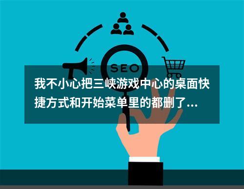 我不小心把三峡游戏中心的桌面快捷方式和开始菜单里的都删了，怎么办(三峡游戏中心)