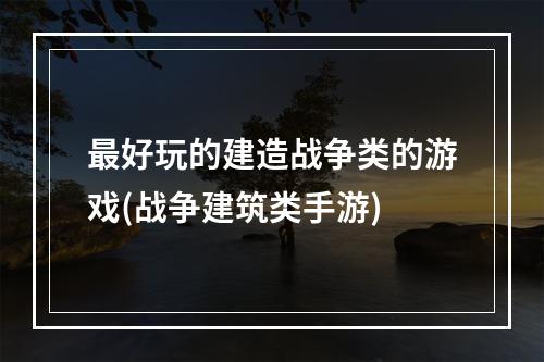 最好玩的建造战争类的游戏(战争建筑类手游)