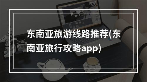 东南亚旅游线路推荐(东南亚旅行攻略app)