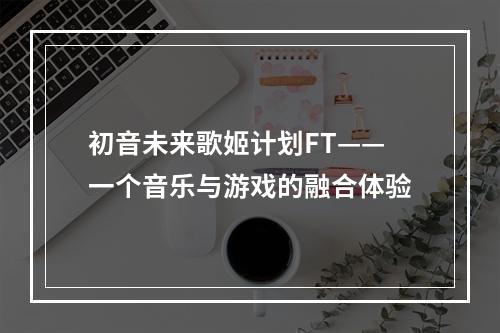 初音未来歌姬计划FT——一个音乐与游戏的融合体验