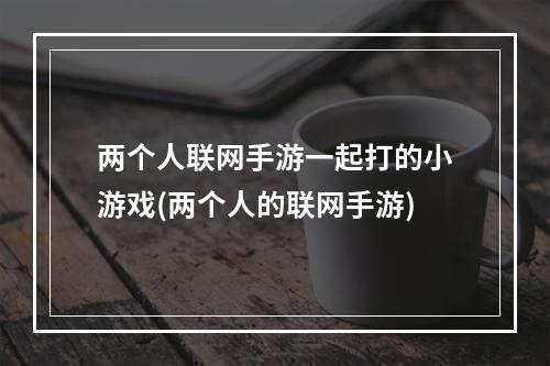 两个人联网手游一起打的小游戏(两个人的联网手游)