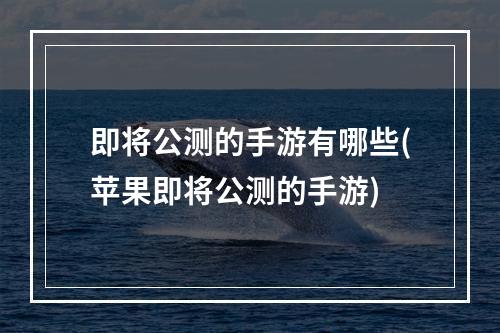 即将公测的手游有哪些(苹果即将公测的手游)