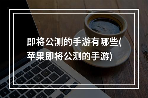 即将公测的手游有哪些(苹果即将公测的手游)