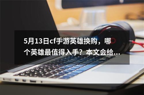 5月13日cf手游英雄换购，哪个英雄最值得入手？本文会给出具体分析介绍最值得入手的英雄，并为您解说每个英雄的出装、克制、技能以及玩法攻略。(你是适合买医生还是购