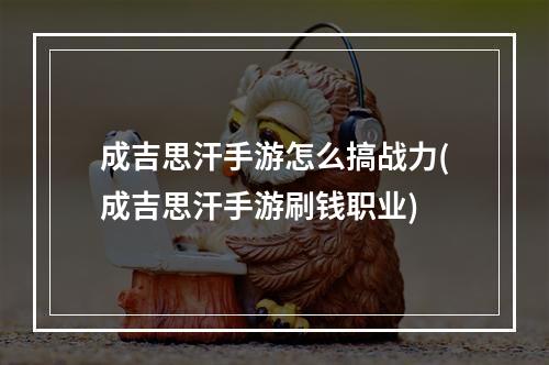 成吉思汗手游怎么搞战力(成吉思汗手游刷钱职业)