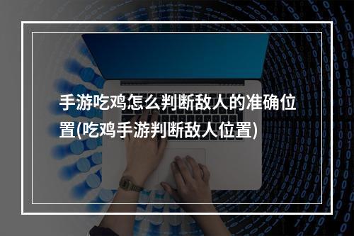 手游吃鸡怎么判断敌人的准确位置(吃鸡手游判断敌人位置)