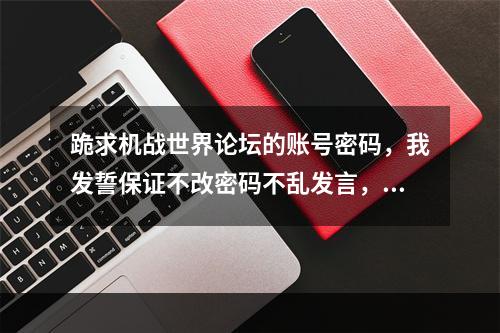 跪求机战世界论坛的账号密码，我发誓保证不改密码不乱发言，谢谢谁能给一个(机战世界论坛)