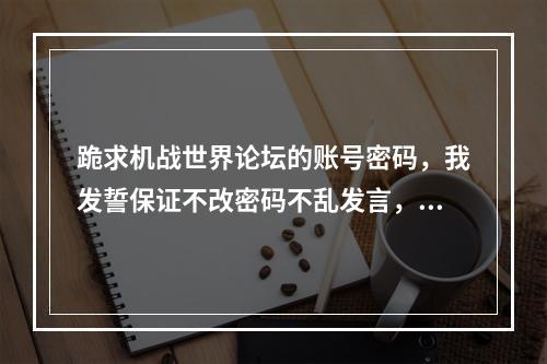 跪求机战世界论坛的账号密码，我发誓保证不改密码不乱发言，谢谢谁能给一个(机战世界论坛)