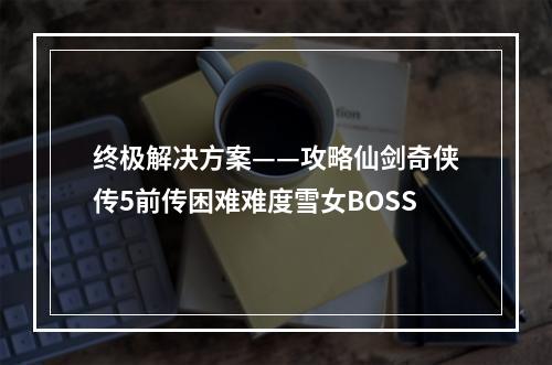 终极解决方案——攻略仙剑奇侠传5前传困难难度雪女BOSS