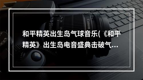 和平精英出生岛气球音乐(《和平精英》出生岛电音盛典击破气球任务怎么做 出生岛电)