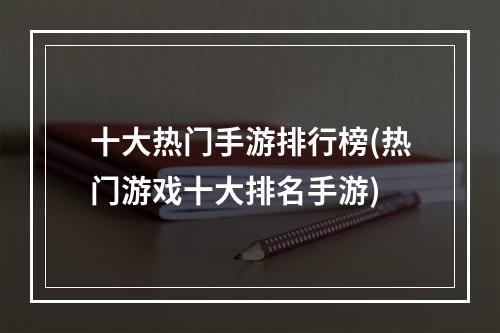 十大热门手游排行榜(热门游戏十大排名手游)