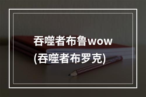 吞噬者布鲁wow(吞噬者布罗克)