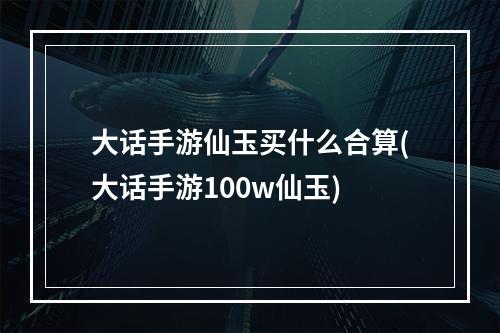 大话手游仙玉买什么合算(大话手游100w仙玉)