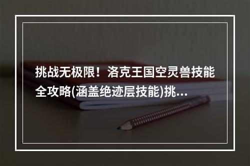 挑战无极限！洛克王国空灵兽技能全攻略(涵盖绝迹层技能)挑战绝迹层，零压力！