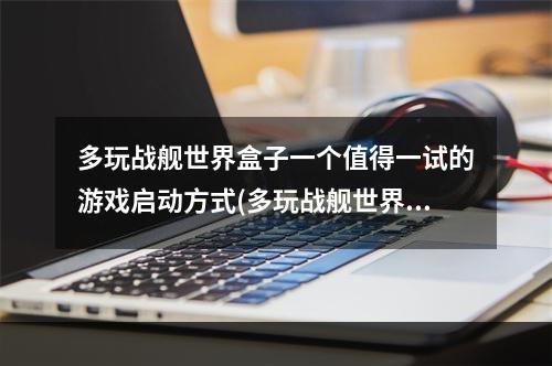 多玩战舰世界盒子一个值得一试的游戏启动方式(多玩战舰世界游戏体验)(玩转多玩战舰世界盒子怎样获取更佳游戏启动体验(多玩战舰世界试玩心得))