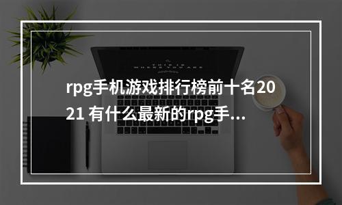 rpg手机游戏排行榜前十名2021 有什么最新的rpg手游吗(rpg手机游戏排行榜前十名2021 有什么最新的rpg手游)