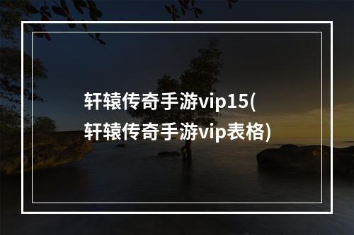 轩辕传奇手游vip15(轩辕传奇手游vip表格)