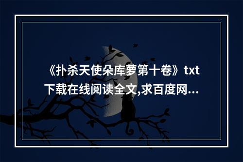 《扑杀天使朵库萝第十卷》txt下载在线阅读全文,求百度网盘云资源(扑杀天使朵库萝)